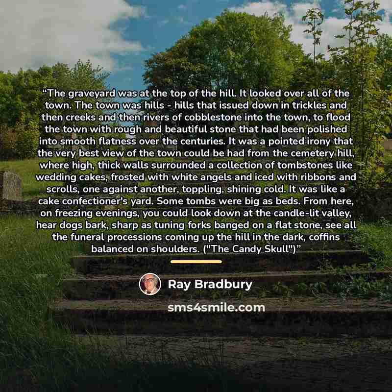 “The graveyard was at the top of the hill. It looked over all of the town. The town was hills - hills that issued down in trickles and then creeks and then rivers of cobblestone into the town, to flood the town with rough and beautiful stone that had been polished into smooth flatness over the…” quote by Ray Bradbury