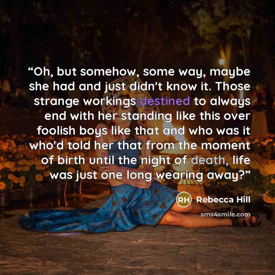 “Oh, but somehow, some way, maybe she had and just didn't know it. Those strange workings destined to always end with her standing like this over foolish boys like that and who was it who'd told her that from the moment of birth until the night of death, life was just one long wearing away?” quote by Rebecca Hill