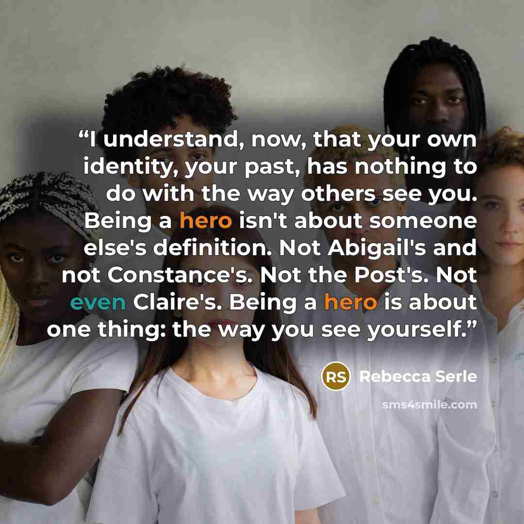 “I understand, now, that your own identity, your past, has nothing to do with the way others see you. Being a hero isn't about someone else's definition. Not Abigail's and not Constance's. Not the Post's. Not even Claire's. Being a hero is about one thing: the way you see yourself.” quote by Rebecca Serle