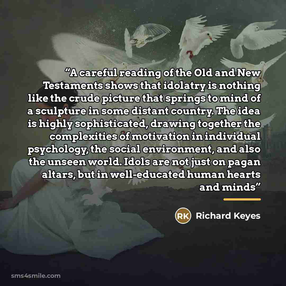 “‎A careful reading of the Old and New Testaments shows that idolatry is nothing like the crude picture that springs to mind of a sculpture in some distant country. The idea is highly sophisticated, drawing together the complexities of motivation in individual psychology, the social environment…” quote by Richard Keyes