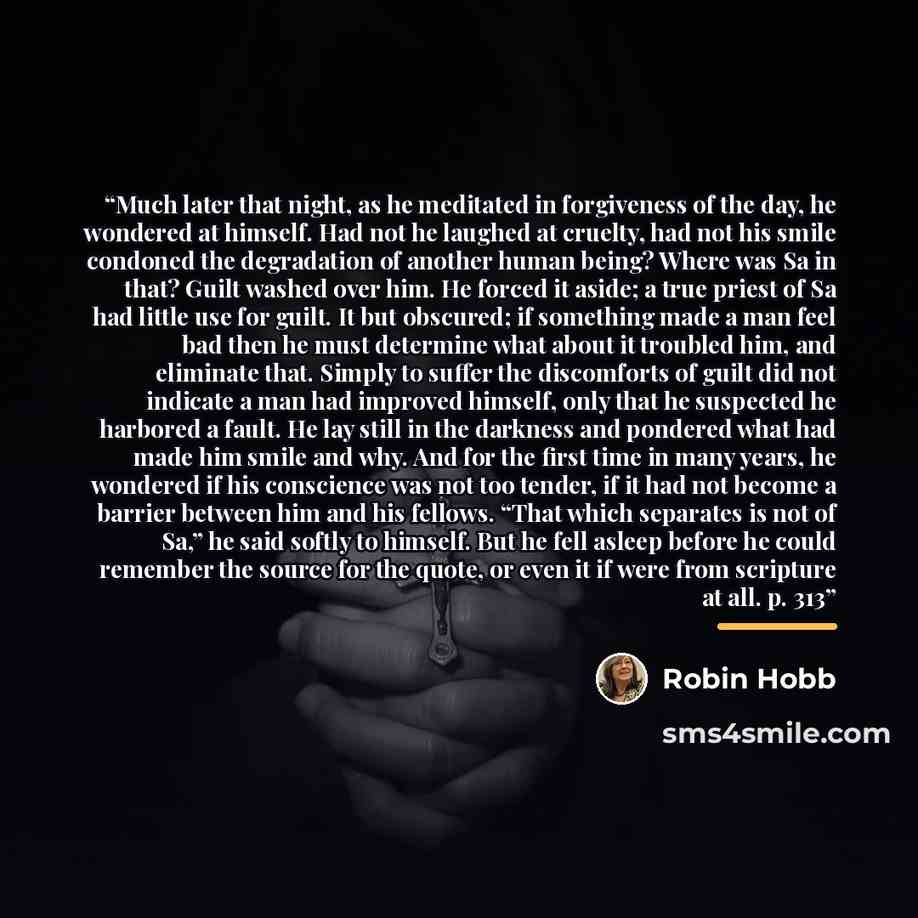 “Much later that night, as he meditated in forgiveness of the day, he wondered at himself. Had not he laughed at cruelty, had not his smile condoned the degradation of another human being? Where was Sa in that? Guilt washed over him. He forced it aside; a true priest of Sa had little use for guilt…” quote by Robin Hobb