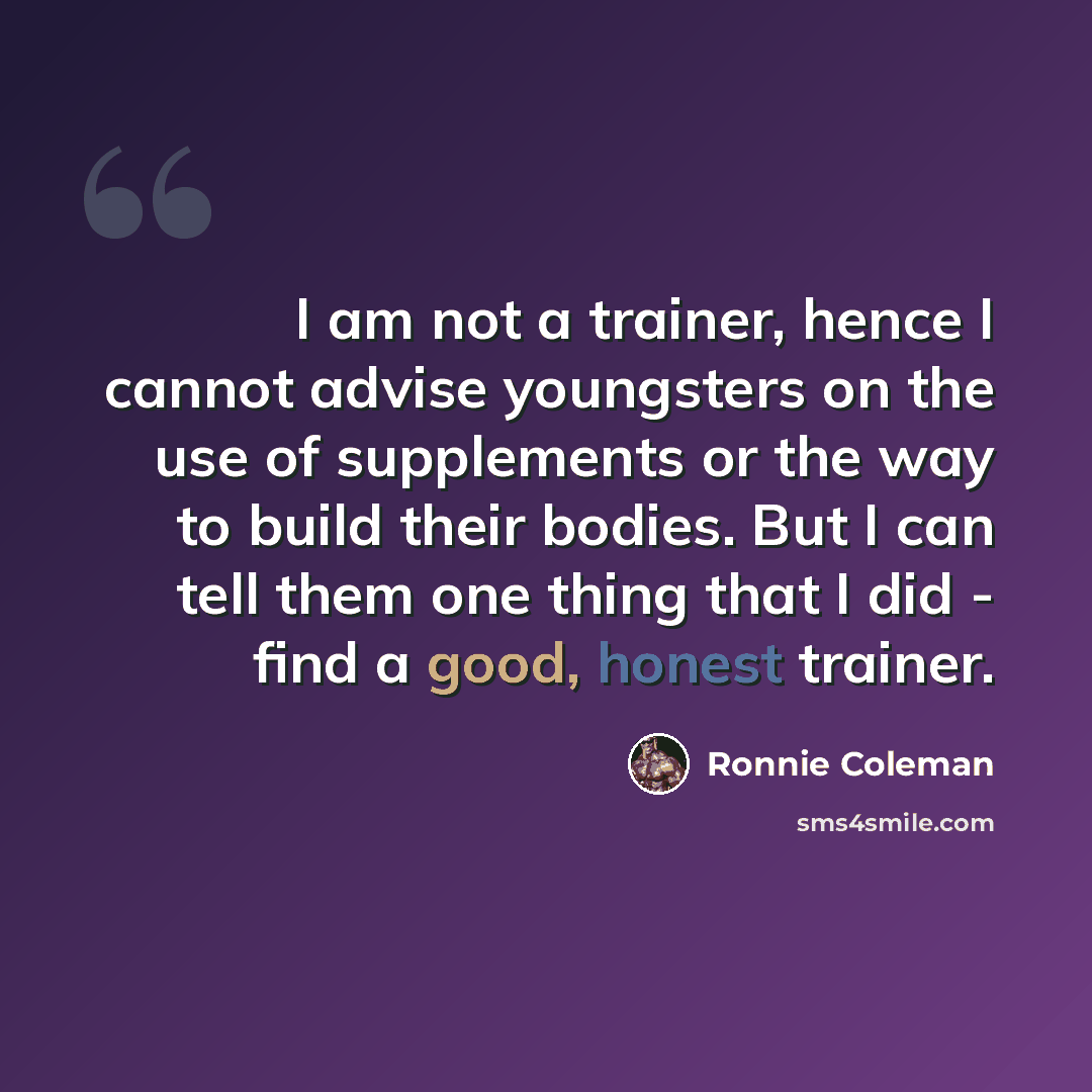 “I am not a trainer, hence I cannot advise youngsters on the use of supplements or the way to build their bodies. But I can tell them one thing that I did - find a good, honest trainer.” quote by Ronnie Coleman