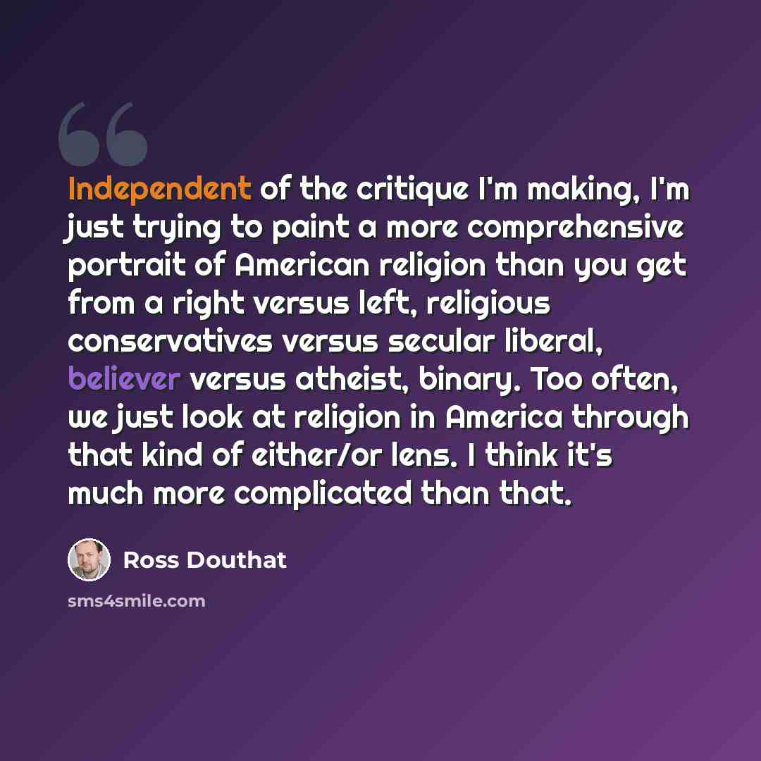 “Independent of the critique I'm making, I'm just trying to paint a more comprehensive portrait of American religion than you get from a right versus left, religious conservatives versus secular liberal, believer versus atheist, binary. Too often, we just look at religion in America through that…” quote by Ross Douthat