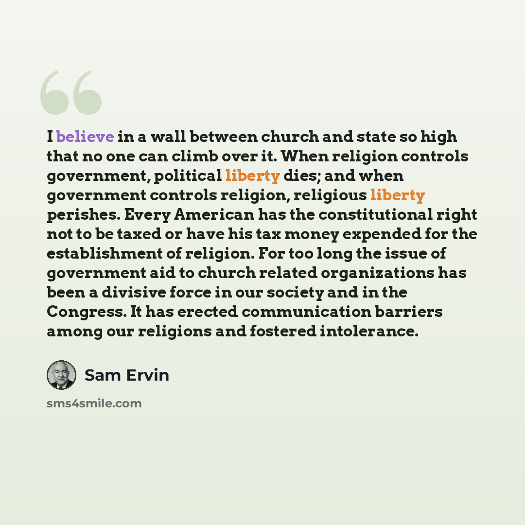 “I believe in a wall between church and state so high that no one can climb over it. When religion controls government, political liberty dies; and when government controls religion, religious liberty perishes. Every American has the constitutional right not to be taxed or have his tax money…” quote by Sam Ervin