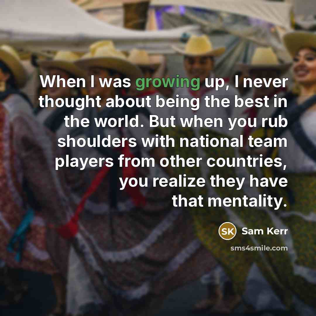 “When I was growing up, I never thought about being the best in the world. But when you rub shoulders with national team players from other countries, you realize they have that mentality.” quote by Sam Kerr