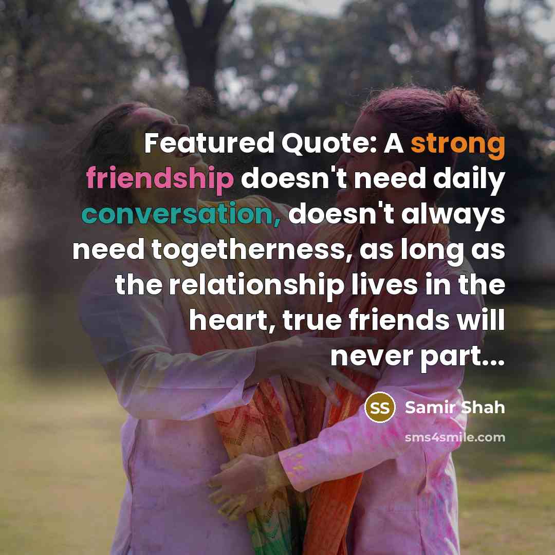 “Featured Quote: A strong friendship doesn't need daily conversation, doesn't always need togetherness, as long as the relationship lives in the heart, true friends will never part...” quote by SAMIR SHAH