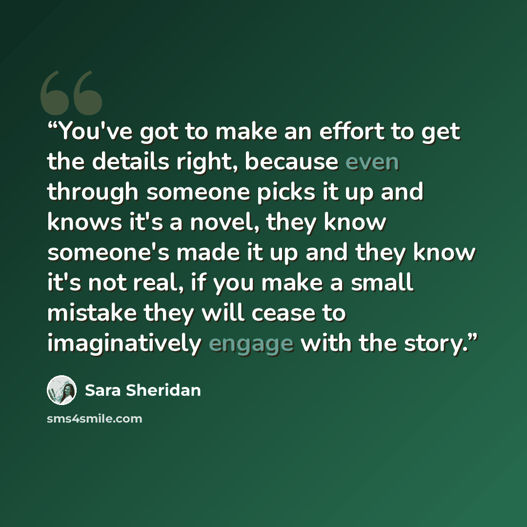 “You've got to make an effort to get the details right, because even through someone picks it up and knows it's a novel, they know someone's made it up and they know it's not real, if you make a small mistake they will cease to imaginatively engage with the story.” quote by Sara Sheridan