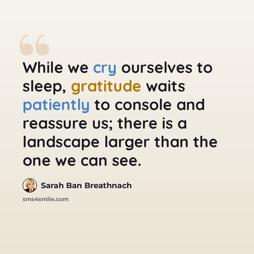 “While we cry ourselves to sleep, gratitude waits patiently to console and reassure us; there is a landscape larger than the one we can see.” quote by Sarah Ban Breathnach