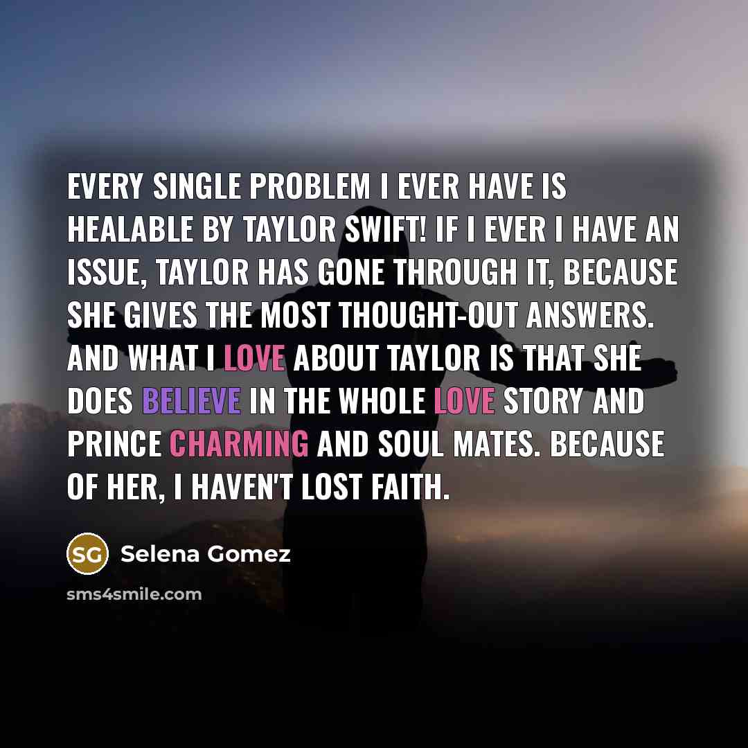 “Every single problem I ever have is healable by Taylor Swift! If I ever I have an issue, Taylor has gone through it, because she gives the most thought-out answers. And what I love about Taylor is that she does believe in the whole love story and Prince Charming and soul mates. Because of her, I…” quote by Selena Gomez