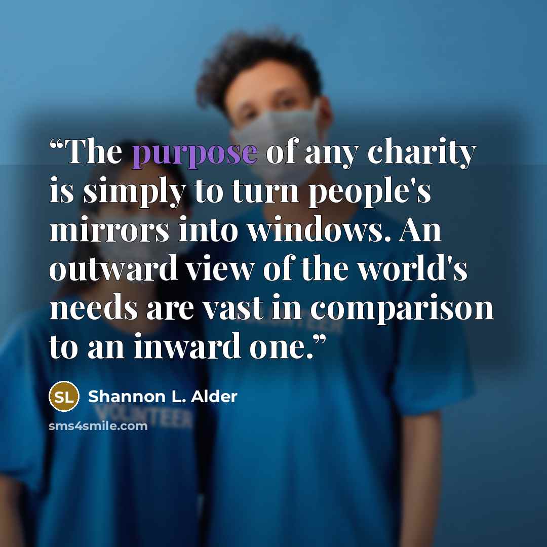“The purpose of any charity is simply to turn people's mirrors into windows. An outward view of the world's needs are vast in comparison to an inward one.” quote by Shannon L. Alder