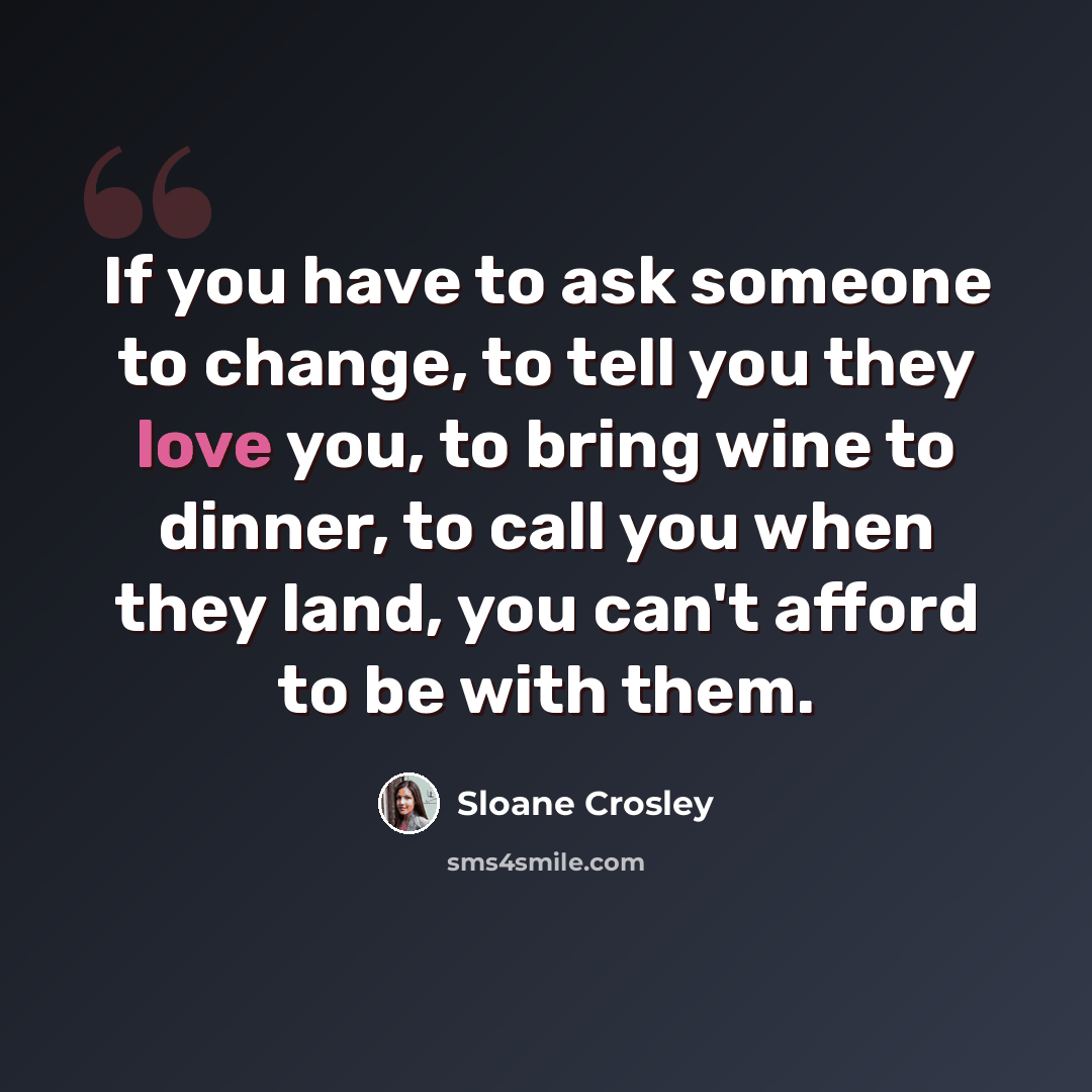“If you have to ask someone to change, to tell you they love you, to bring wine to dinner, to call you when they land, you can't afford to be with them.” quote by Sloane Crosley