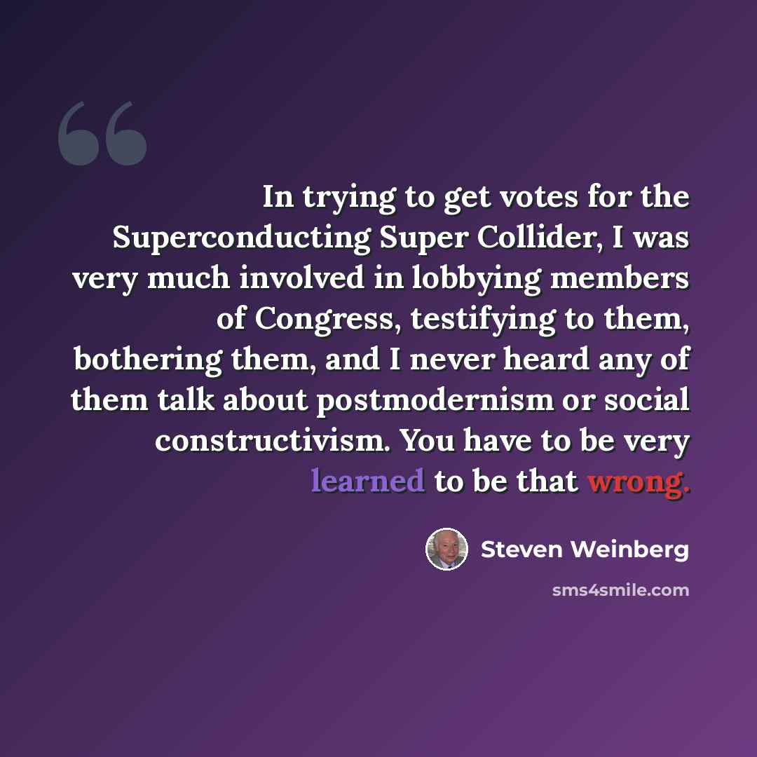 “In trying to get votes for the Superconducting Super Collider, I was very much involved in lobbying members of Congress, testifying to them, bothering them, and I never heard any of them talk about postmodernism or social constructivism. You have to be very learned to be that wrong.” quote by Steven Weinberg