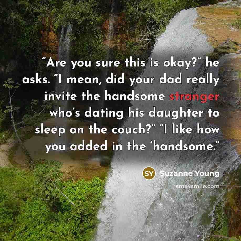 “Are you sure this is okay?” he asks. “I mean, did your dad really invite the handsome stranger who’s dating his daughter to sleep on the couch?” “I like how you added in the ‘handsome.” quote by Suzanne Young