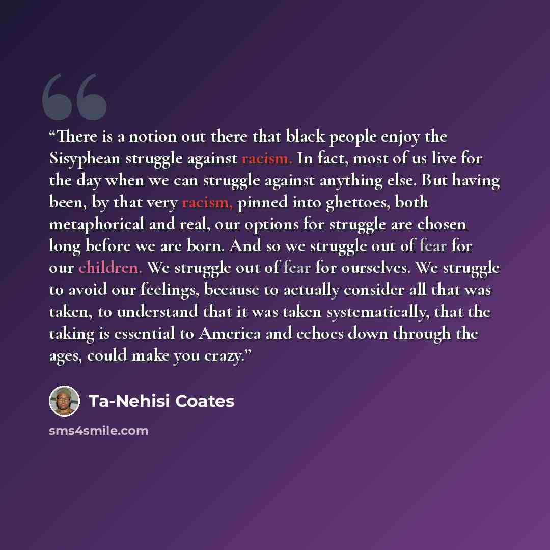 “There is a notion out there that black people enjoy the Sisyphean struggle against racism. In fact, most of us live for the day when we can struggle against anything else. But having been, by that very racism, pinned into ghettoes, both metaphorical and real, our options for struggle are chosen…” quote by Ta-Nehisi Coates
