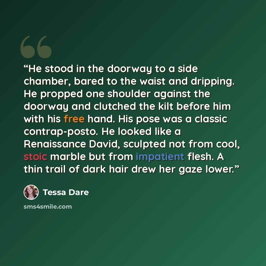 “He stood in the doorway to a side chamber, bared to the waist and dripping. He propped one shoulder against the doorway and clutched the kilt before him with his free hand. His pose was a classic contrap-posto. He looked like a Renaissance David, sculpted not from cool, stoic marble but from…” quote by Tessa Dare