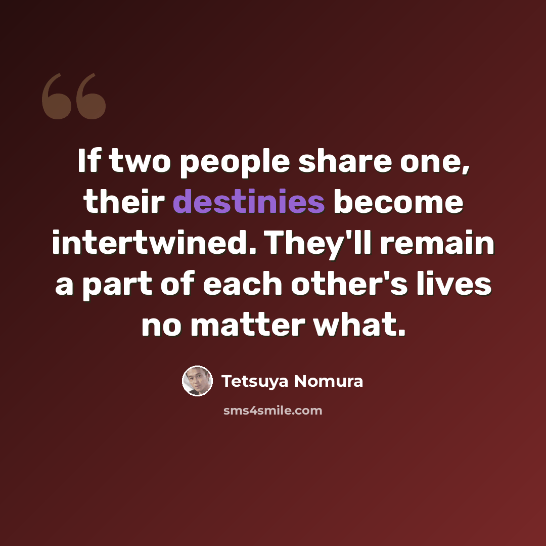 “If two people share one, their destinies become intertwined. They'll remain a part of each other's lives no matter what.” quote by Tetsuya Nomura