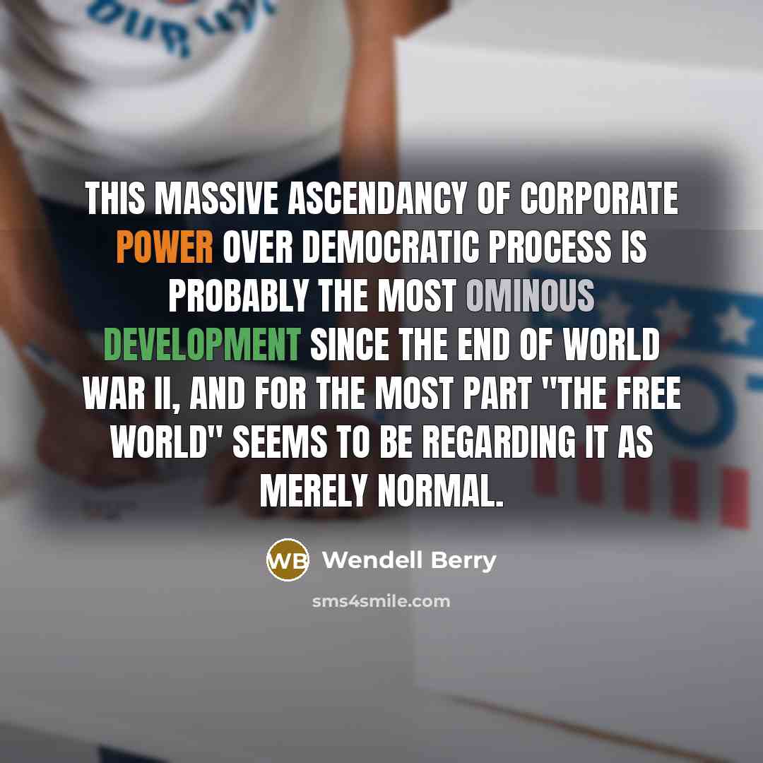 “This massive ascendancy of corporate power over democratic process is probably the most ominous development since the end of World War II, and for the most part "the free world" seems to be regarding it as merely normal.” quote by Wendell Berry