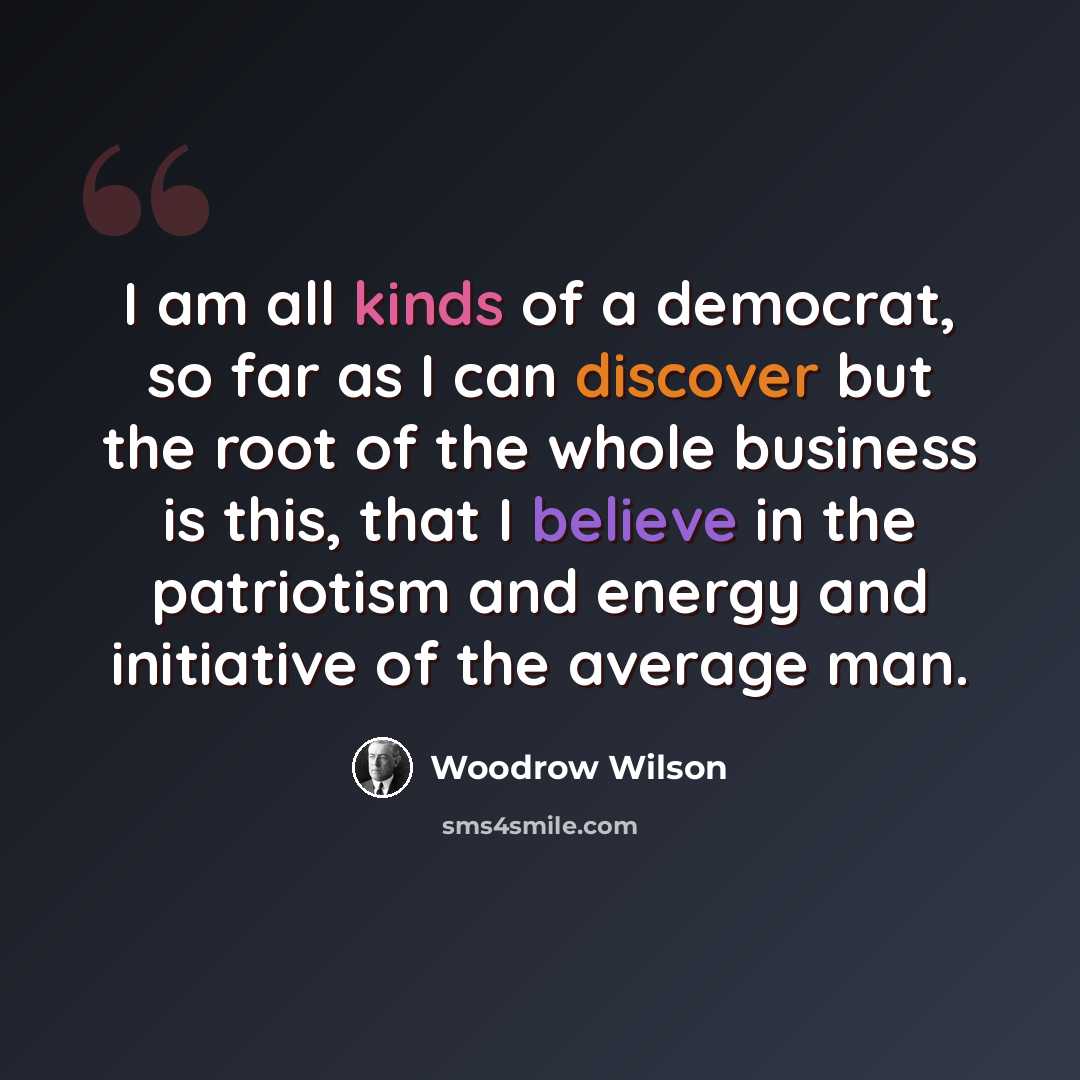 “I am all kinds of a democrat, so far as I can discover but the root of the whole business is this, that I believe in the patriotism and energy and initiative of the average man.” quote by Woodrow Wilson