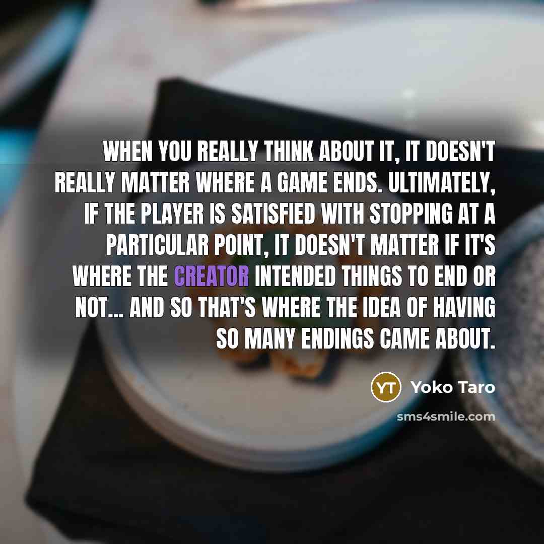 “When you really think about it, it doesn't really matter where a game ends. Ultimately, if the player is satisfied with stopping at a particular point, it doesn't matter if it's where the creator intended things to end or not... and so that's where the idea of having so many endings came about.” quote by Yoko Taro
