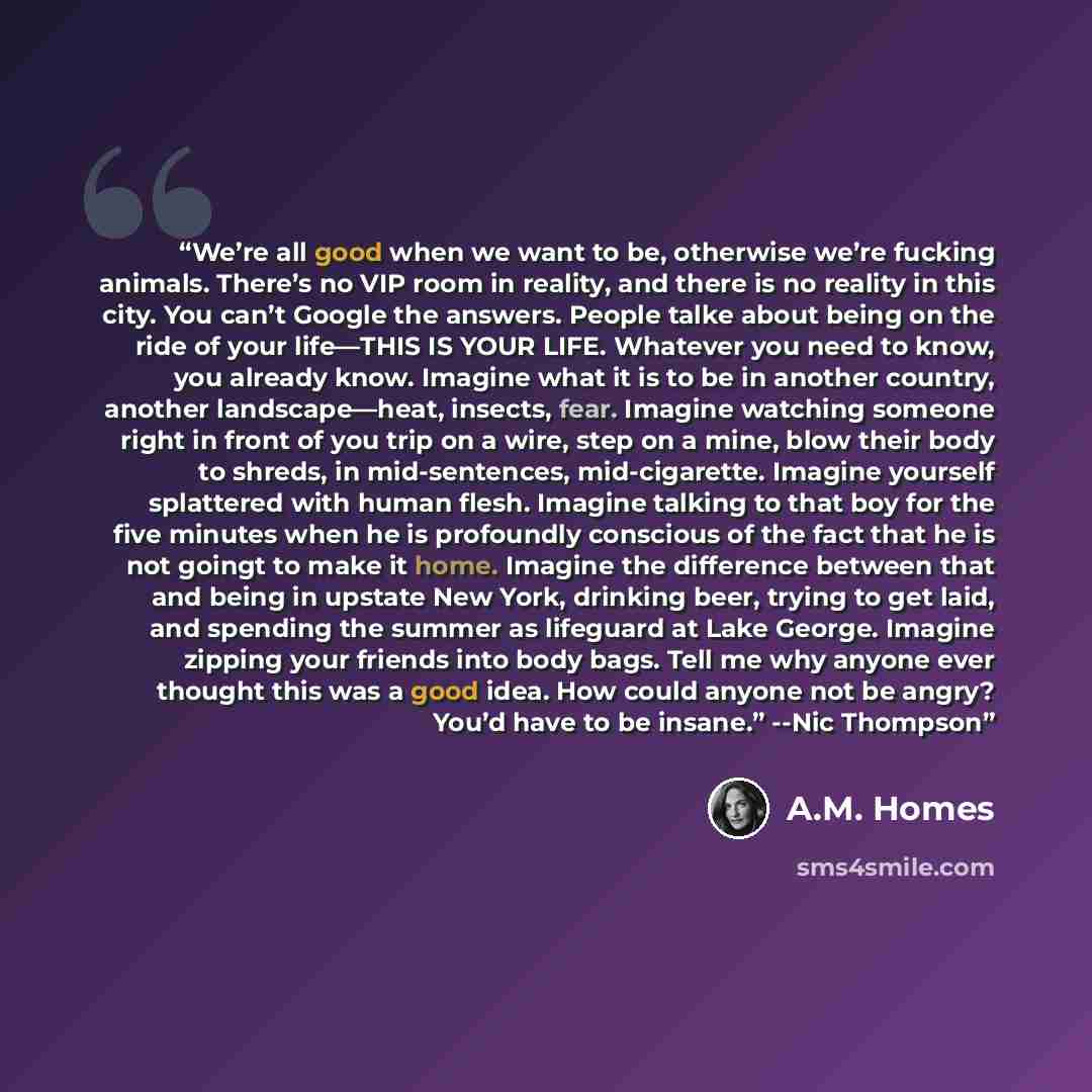 “We’re all good when we want to be, otherwise we’re fucking animals. There’s no VIP room in reality, and there is no reality in this city. You can’t Google the answers. People talke about being on the ride of your life—THIS IS YOUR LIFE. Whatever you need to know, you already know. Imagine what it…” quote by A.M. Homes