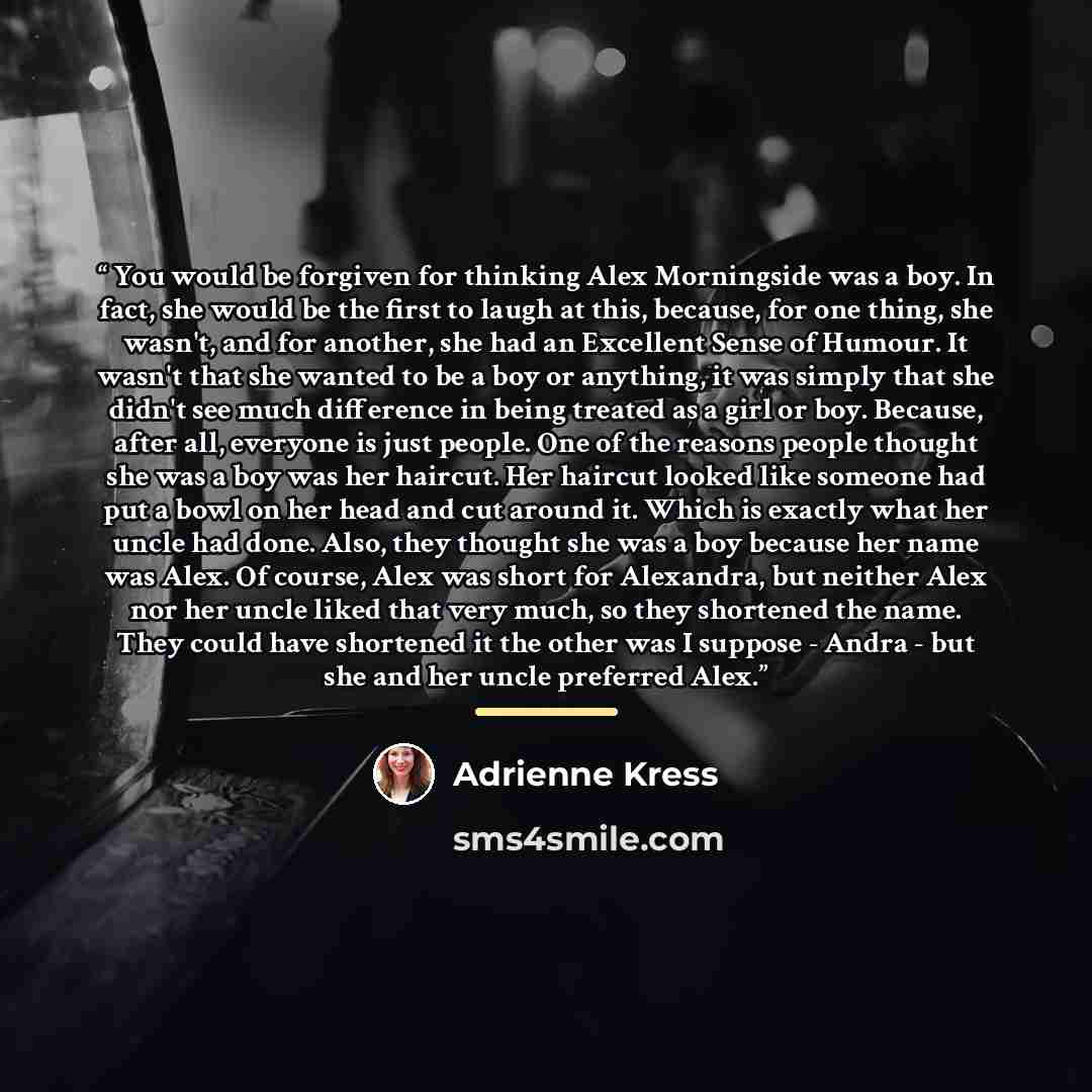 “You would be forgiven for thinking Alex Morningside was a boy. In fact, she would be the first to laugh at this, because, for one thing, she wasn't, and for another, she had an Excellent Sense of Humour. It wasn't that she wanted to be a boy or anything, it was simply that she didn't see much…” quote by Adrienne Kress