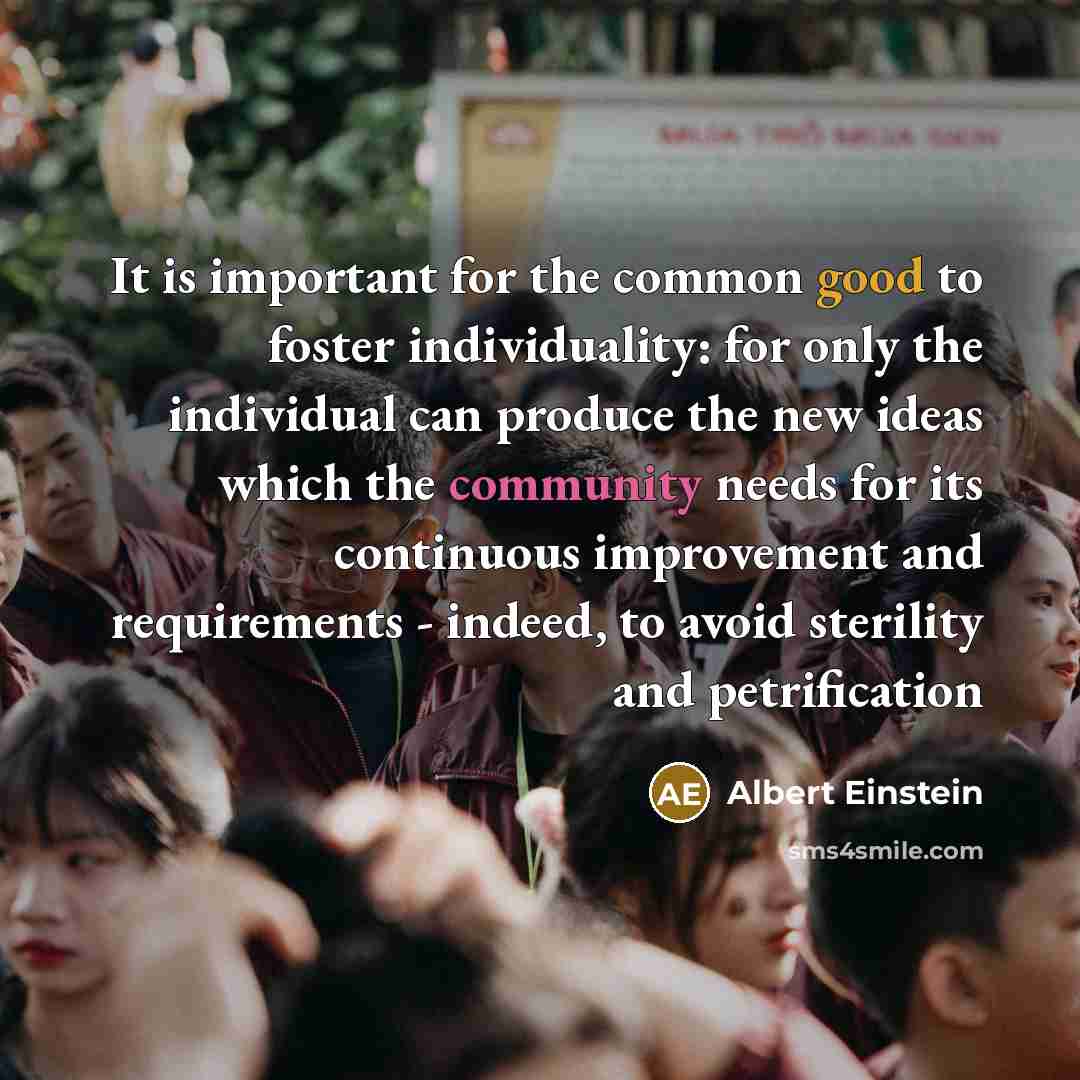 “It is important for the common good to foster individuality: for only the individual can produce the new ideas which the community needs for its continuous improvement and requirements - indeed, to avoid sterility and petrification” quote by Albert Einstein