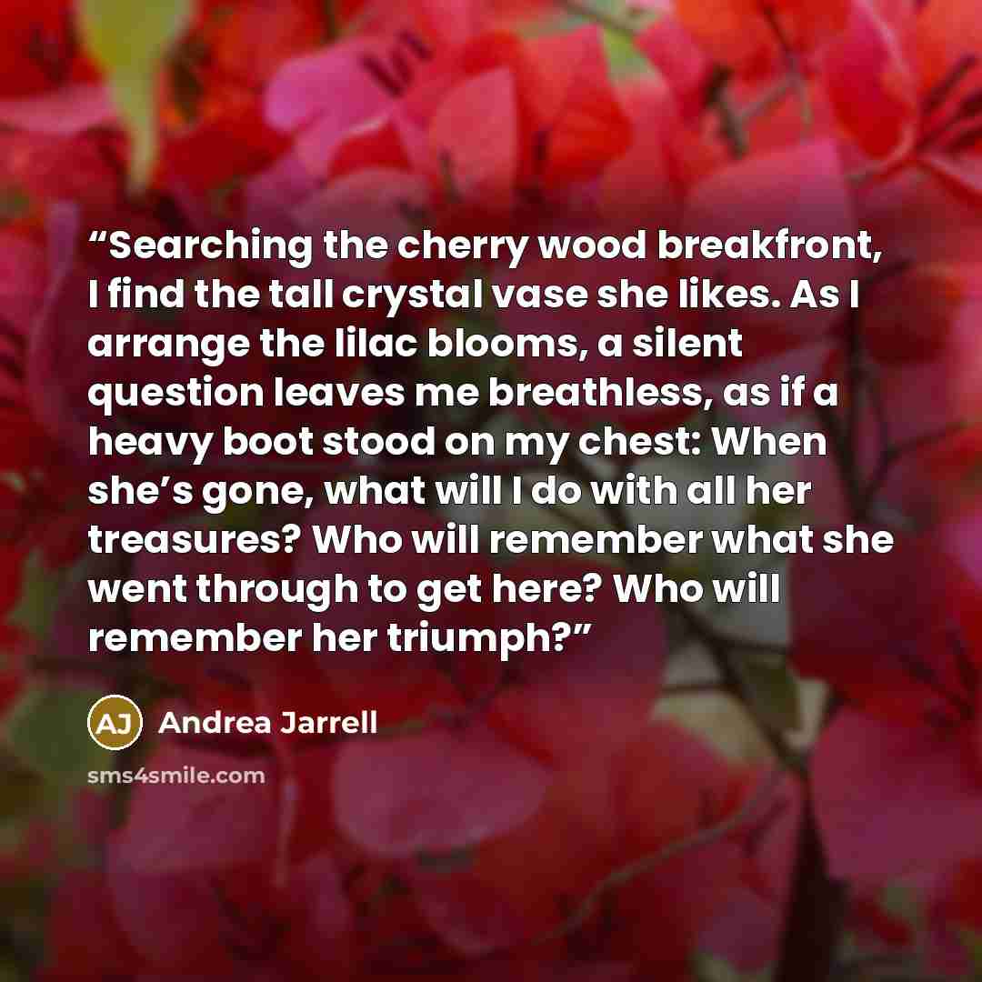 “Searching the cherry wood breakfront, I find the tall crystal vase she likes. As I arrange the lilac blooms, a silent question leaves me breathless, as if a heavy boot stood on my chest: When she’s gone, what will I do with all her treasures? Who will remember what she went through to get here?…” quote by Andrea Jarrell