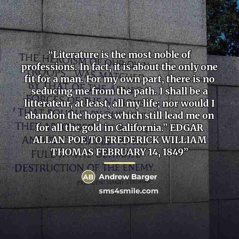 “Literature is the most noble of professions. In fact, it is about the only one fit for a man. For my own part, there is no seducing me from the path. I shall be a litterateur, at least, all my life; nor would I abandon the hopes which still lead me on for all the gold in California.” EDGAR ALLAN…” quote by Andrew Barger