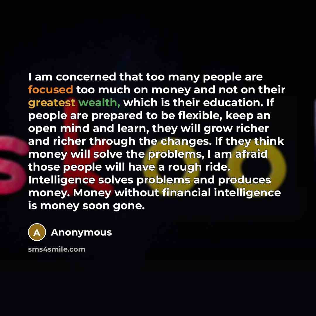 “I am concerned that too many people are focused too much on money and not on their greatest wealth, which is their education. If people are prepared to be flexible, keep an open mind and learn, they will grow richer and richer through the changes. If they think money will solve the problems, I am…” quote by Anonymous