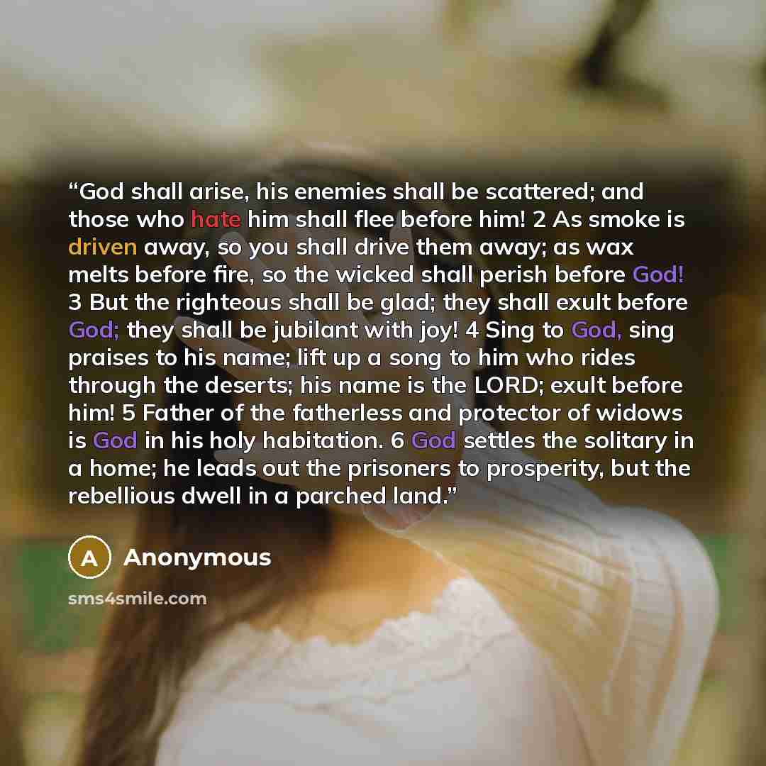 “God shall arise, his enemies shall be scattered; and those who hate him shall flee before him! 2 As smoke is driven away, so you shall drive them away; as wax melts before fire, so the wicked shall perish before God! 3 But the righteous shall be glad; they shall exult before God; they shall be…” quote by Anonymous