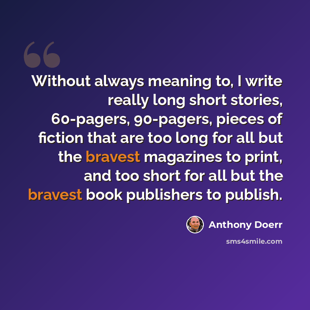 “Without always meaning to, I write really long short stories, 60-pagers, 90-pagers, pieces of fiction that are too long for all but the bravest magazines to print, and too short for all but the bravest book publishers to publish.” quote by Anthony Doerr