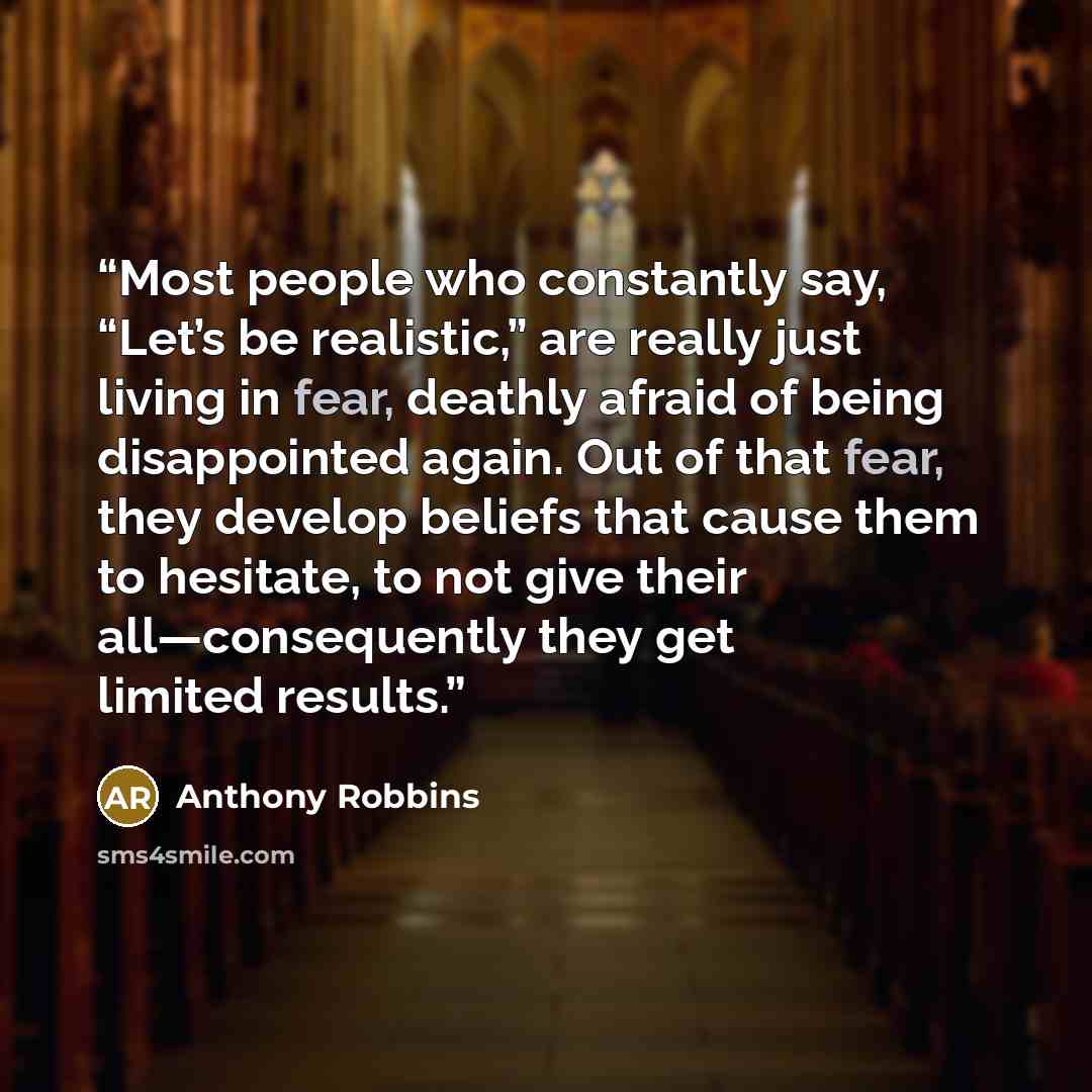“Most people who constantly say, “Let’s be realistic,” are really just living in fear, deathly afraid of being disappointed again. Out of that fear, they develop beliefs that cause them to hesitate, to not give their all—consequently they get limited results.” quote by Anthony Robbins