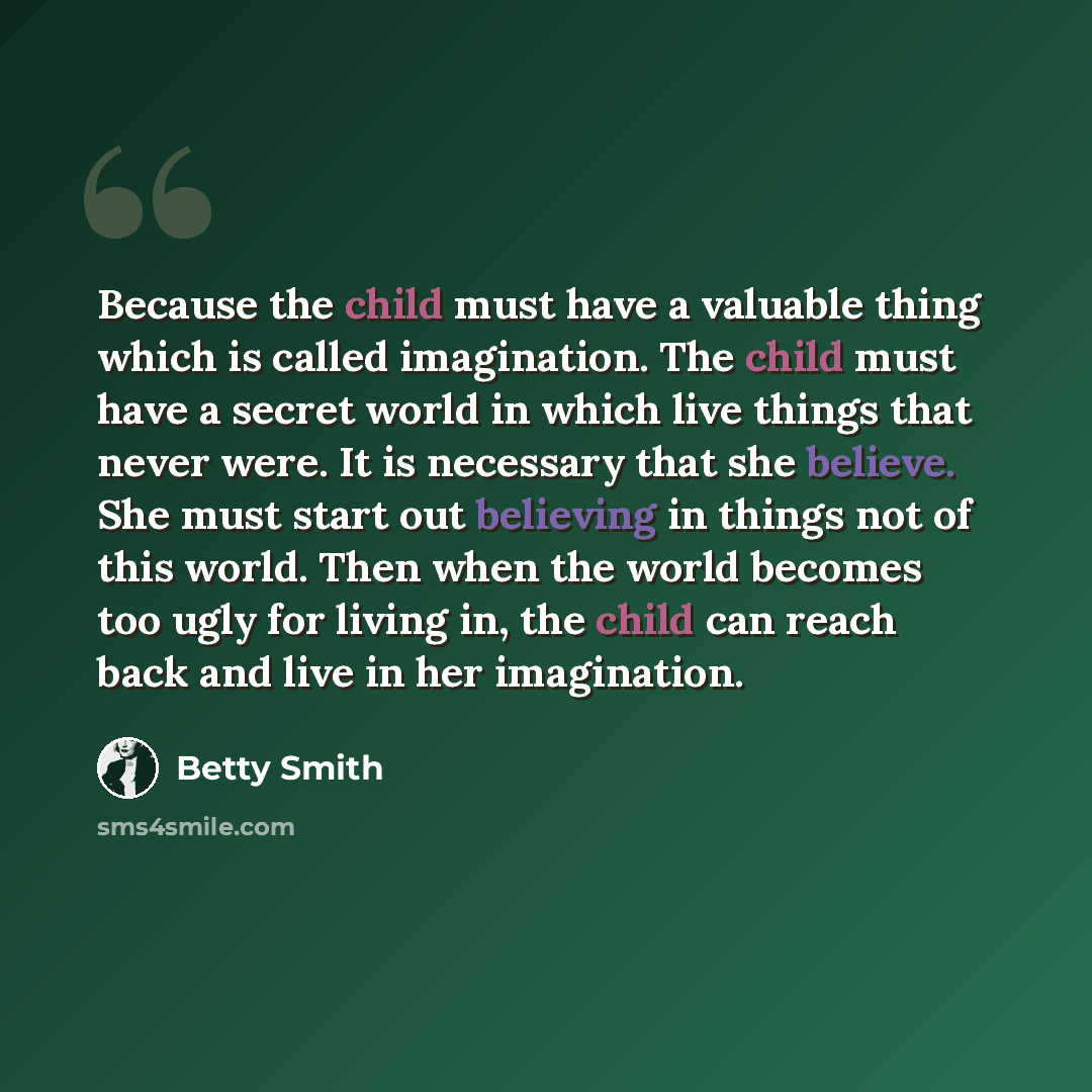 “Because the child must have a valuable thing which is called imagination. The child must have a secret world in which live things that never were. It is necessary that she believe. She must start out believing in things not of this world. Then when the world becomes too ugly for living in, the…” quote by Betty Smith