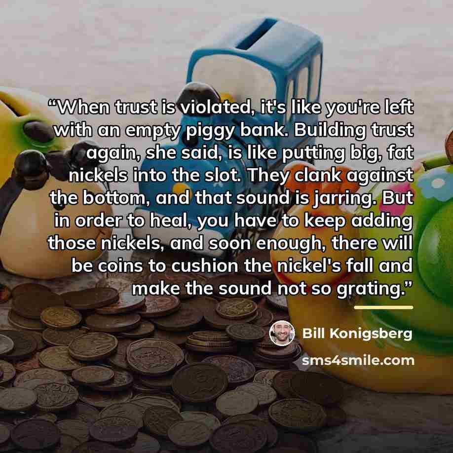 “When trust is violated, it's like you're left with an empty piggy bank. Building trust again, she said, is like putting big, fat nickels into the slot. They clank against the bottom, and that sound is jarring. But in order to heal, you have to keep adding those nickels, and soon enough, there will…” quote by Bill Konigsberg