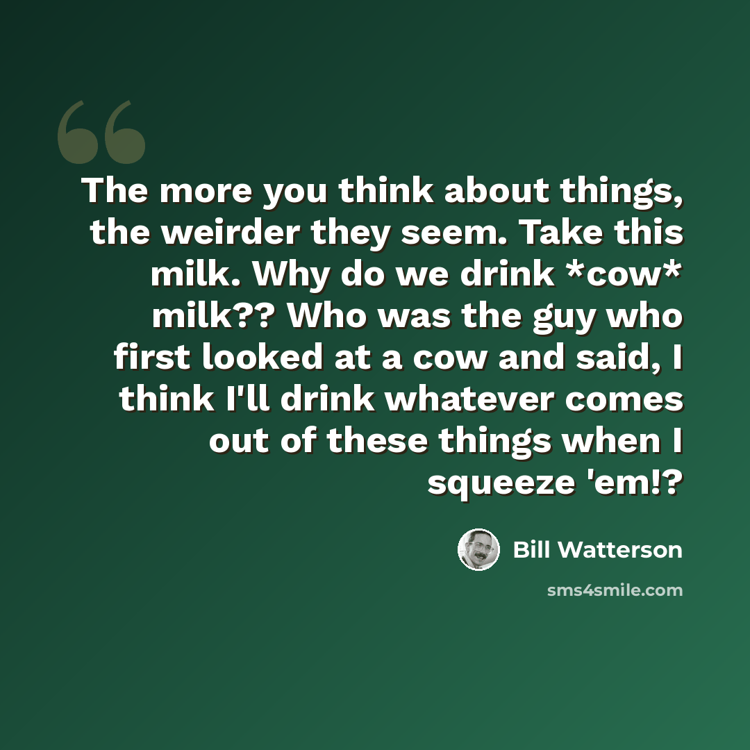 “The more you think about things, the weirder they seem. Take this milk. Why do we drink *cow* milk?? Who was the guy who first looked at a cow and said, I think I'll drink whatever comes out of these things when I squeeze 'em!?” quote by Bill Watterson