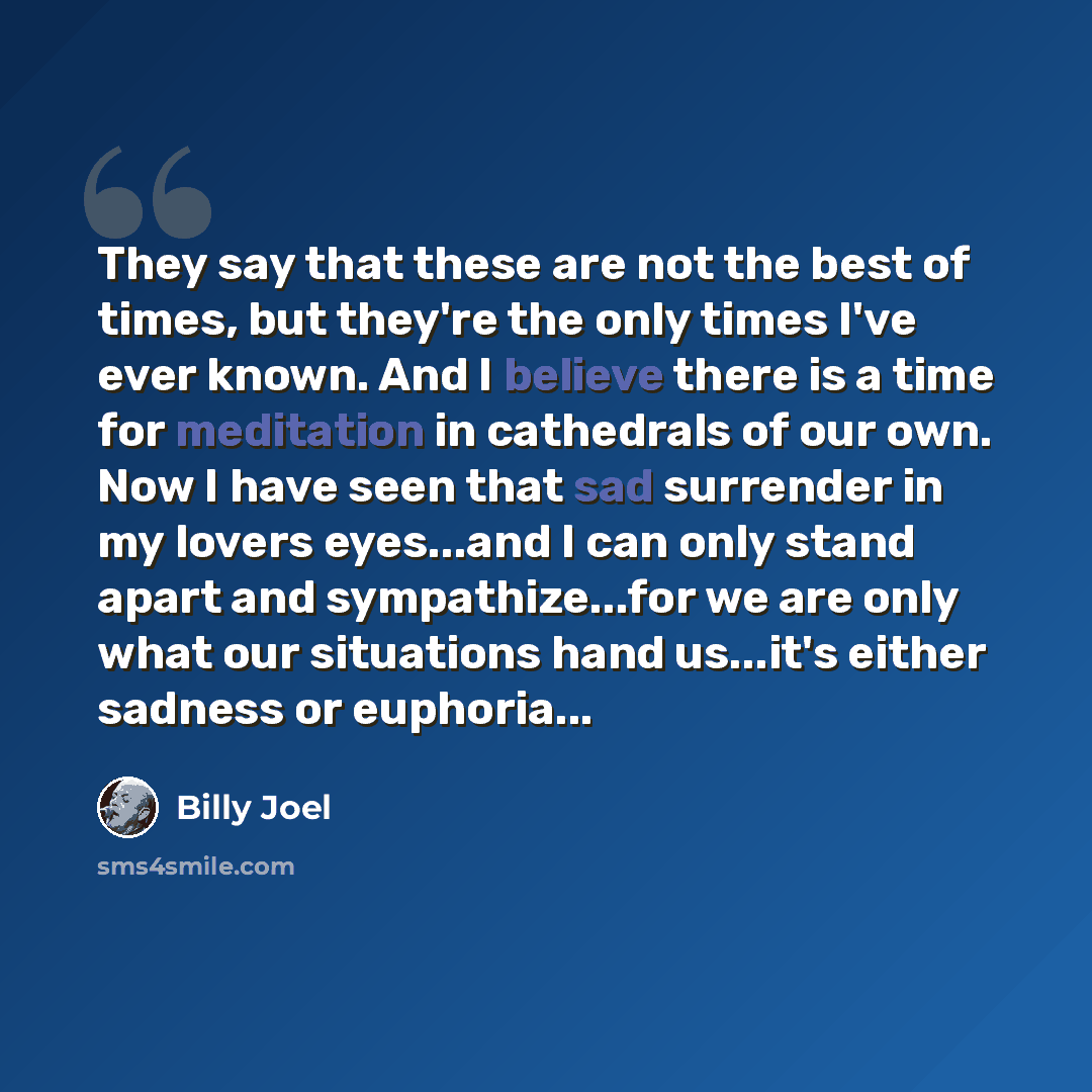 “They say that these are not the best of times, but they're the only times I've ever known. And I believe there is a time for meditation in cathedrals of our own. Now I have seen that sad surrender in my lovers eyes...and I can only stand apart and sympathize...for we are only what our situations…” quote by Billy Joel