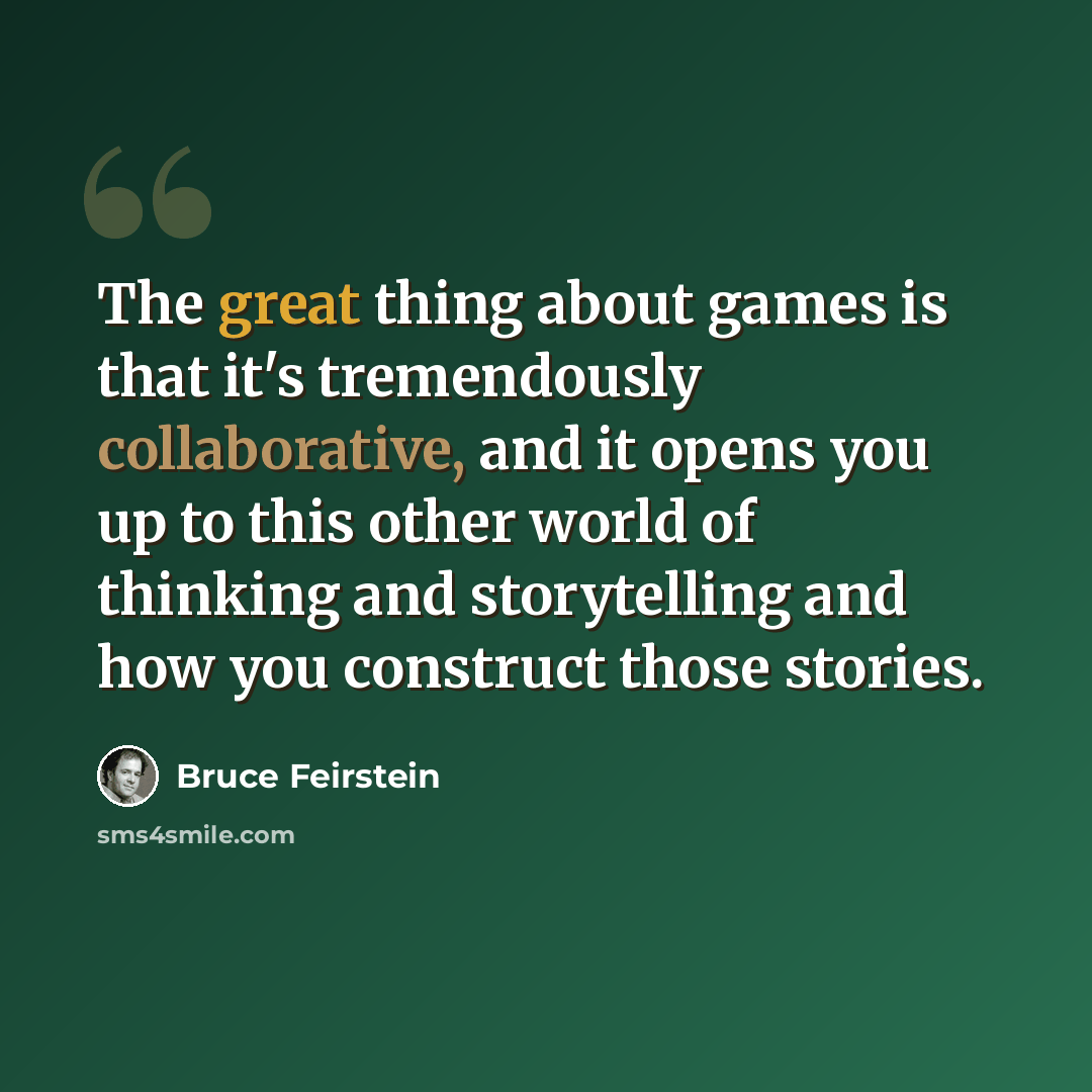 “The great thing about games is that it's tremendously collaborative, and it opens you up to this other world of thinking and storytelling and how you construct those stories.” quote by Bruce Feirstein