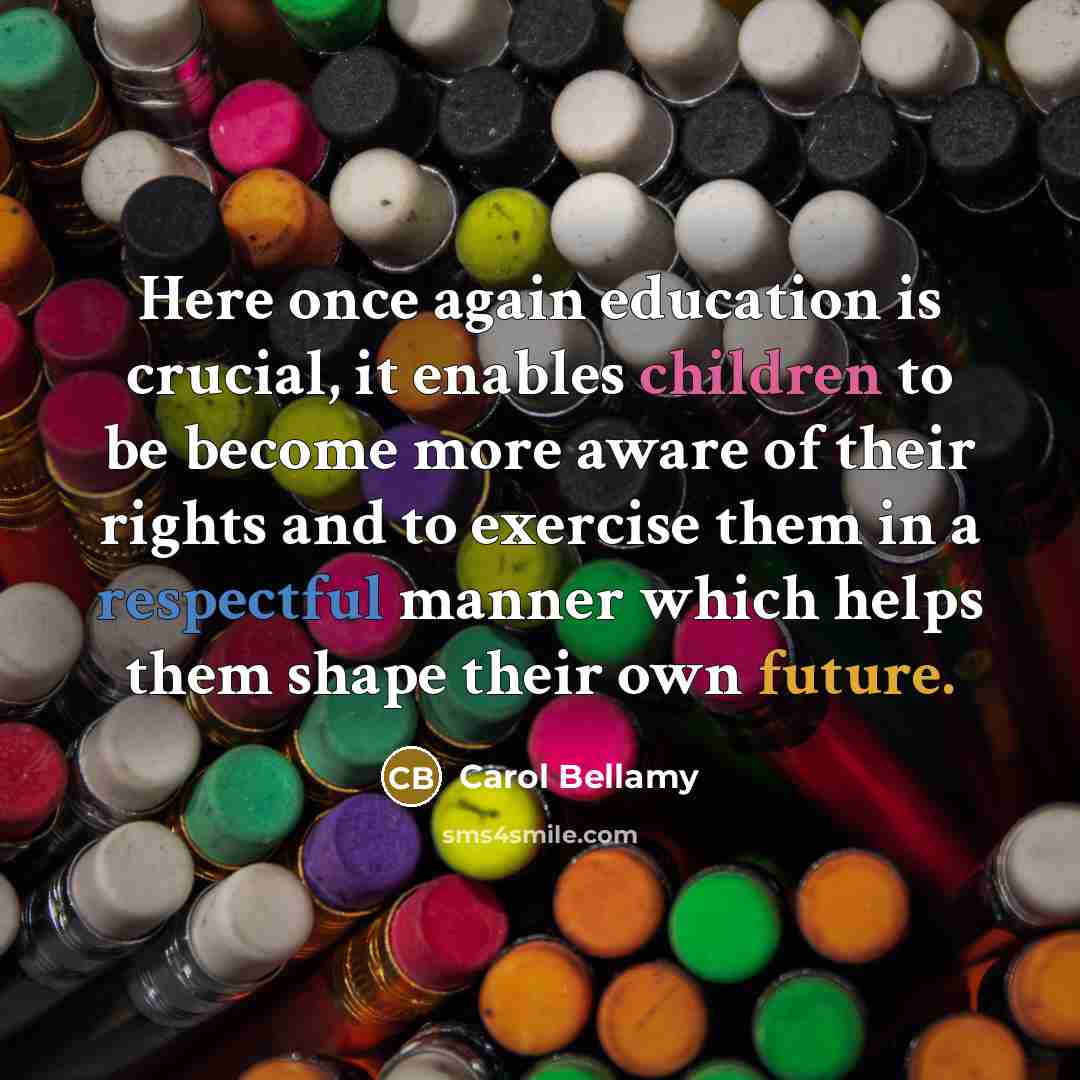 “Here once again education is crucial, it enables children to be become more aware of their rights and to exercise them in a respectful manner which helps them shape their own future.” quote by Carol Bellamy