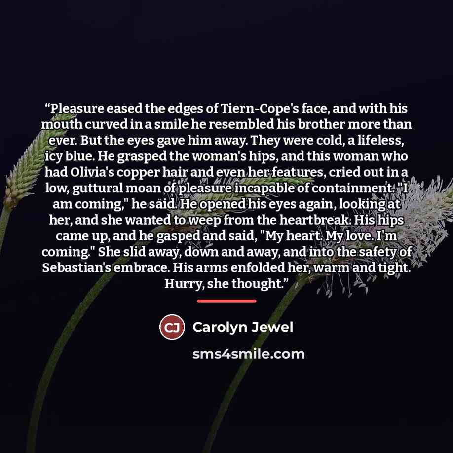“Pleasure eased the edges of Tiern-Cope's face, and with his mouth curved in a smile he resembled his brother more than ever. But the eyes gave him away. They were cold, a lifeless, icy blue. He grasped the woman's hips, and this woman who had Olivia's copper hair and even her features, cried out…” quote by Carolyn Jewel