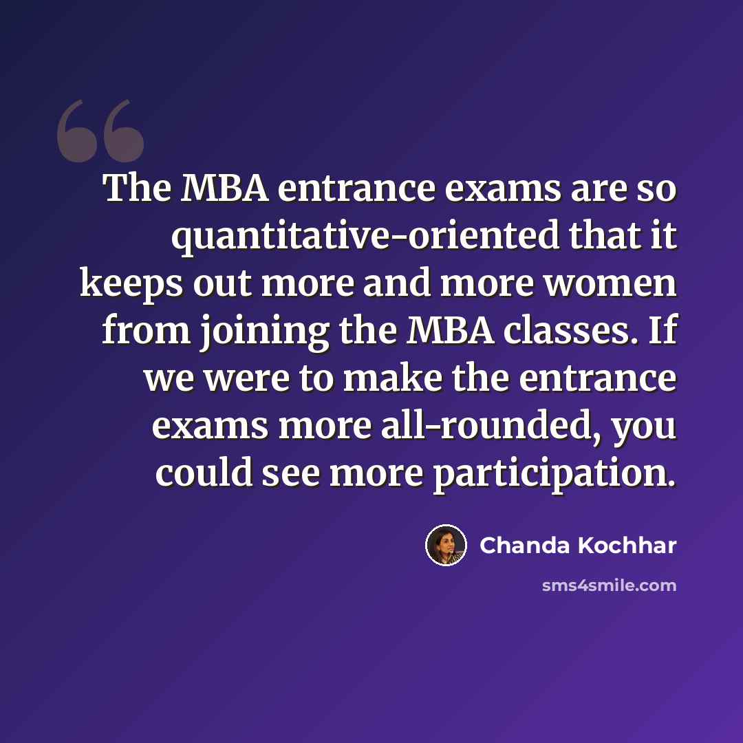 “The MBA entrance exams are so quantitative-oriented that it keeps out more and more women from joining the MBA classes. If we were to make the entrance exams more all-rounded, you could see more participation.” quote by Chanda Kochhar