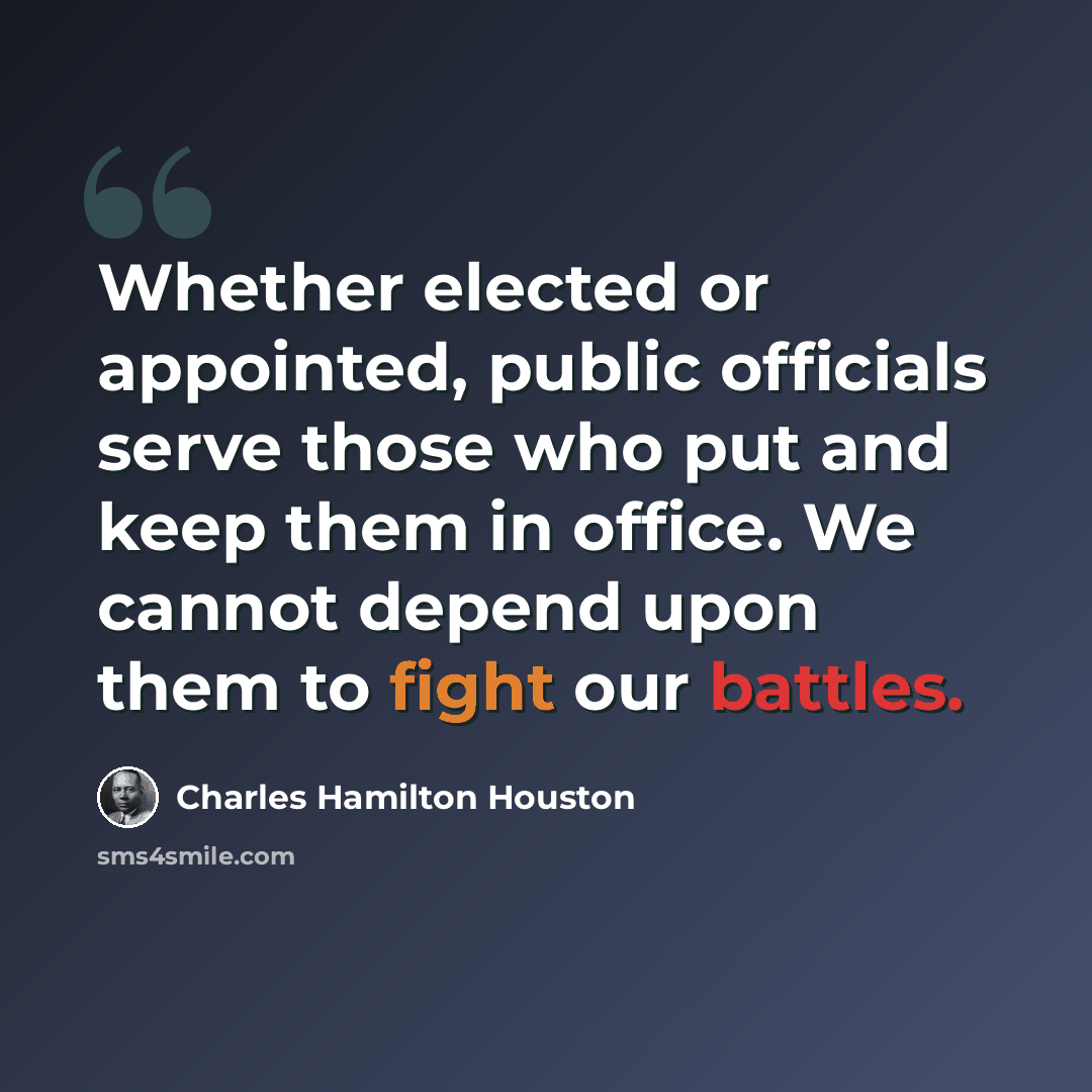 “Whether elected or appointed, public officials serve those who put and keep them in office. We cannot depend upon them to fight our battles.” quote by Charles Hamilton Houston