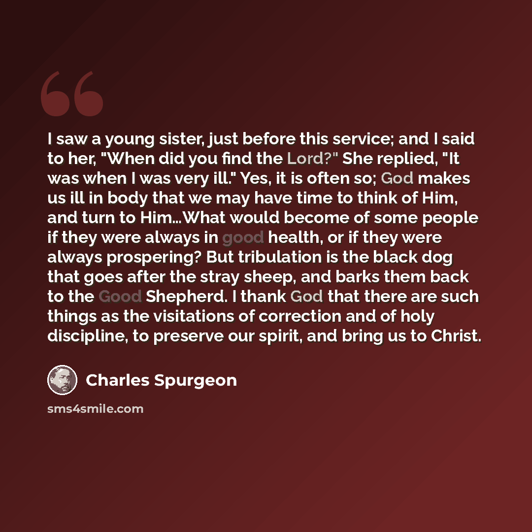 “I saw a young sister, just before this service; and I said to her, "When did you find the Lord?" She replied, "It was when I was very ill." Yes, it is often so; God makes us ill in body that we may have time to think of Him, and turn to Him…What would become of some people if they were always in…” quote by Charles Spurgeon