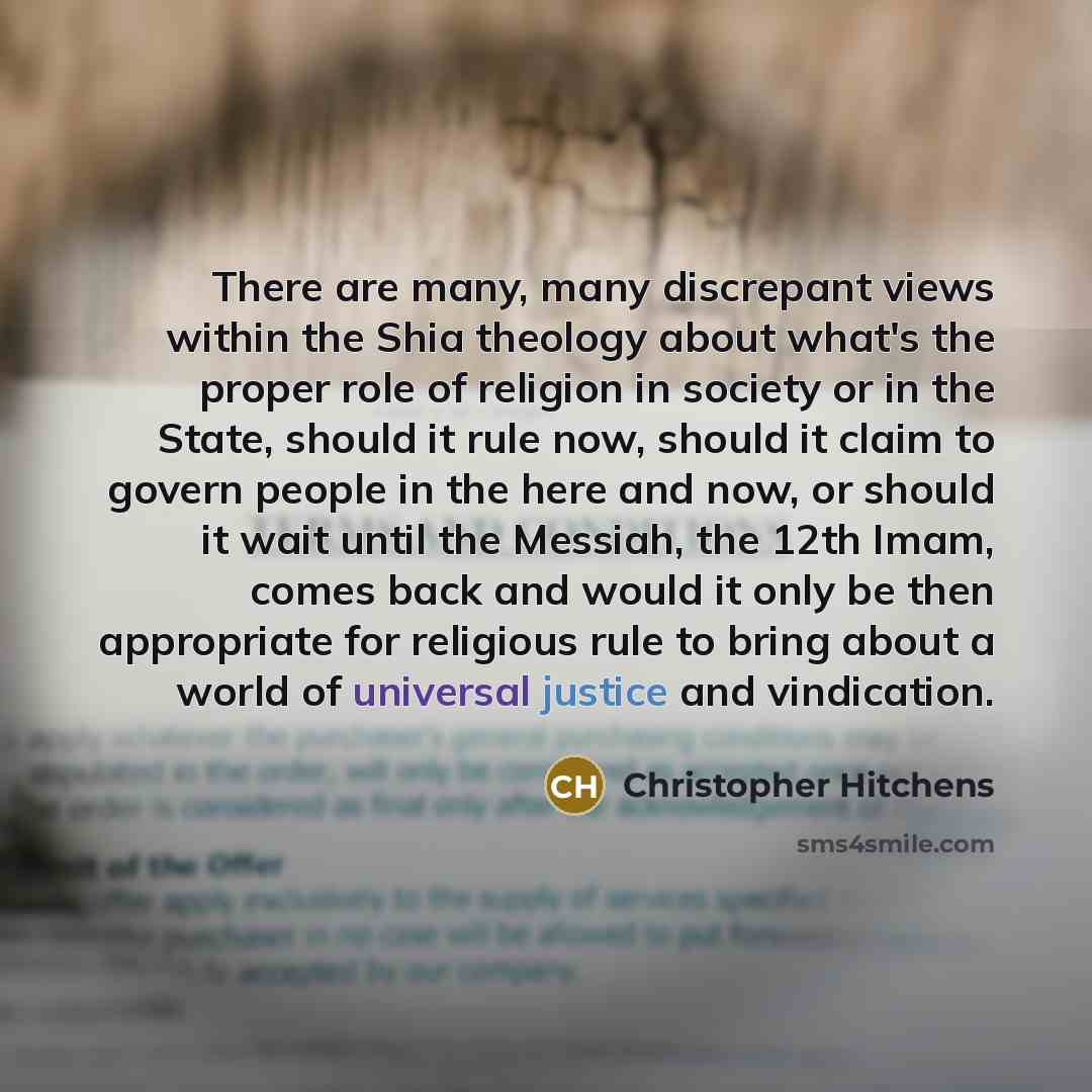 “There are many, many discrepant views within the Shia theology about what's the proper role of religion in society or in the State, should it rule now, should it claim to govern people in the here and now, or should it wait until the Messiah, the 12th Imam, comes back and would it only be then…” quote by Christopher Hitchens