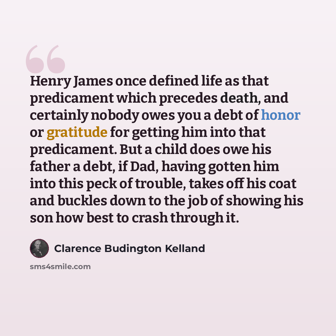 “Henry James once defined life as that predicament which precedes death, and certainly nobody owes you a debt of honor or gratitude for getting him into that predicament. But a child does owe his father a debt, if Dad, having gotten him into this peck of trouble, takes off his coat and buckles down…” quote by Clarence Budington Kelland