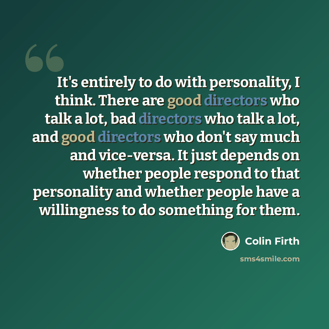 “It's entirely to do with personality, I think. There are good directors who talk a lot, bad directors who talk a lot, and good directors who don't say much and vice-versa. It just depends on whether people respond to that personality and whether people have a willingness to do something for them.” quote by Colin Firth