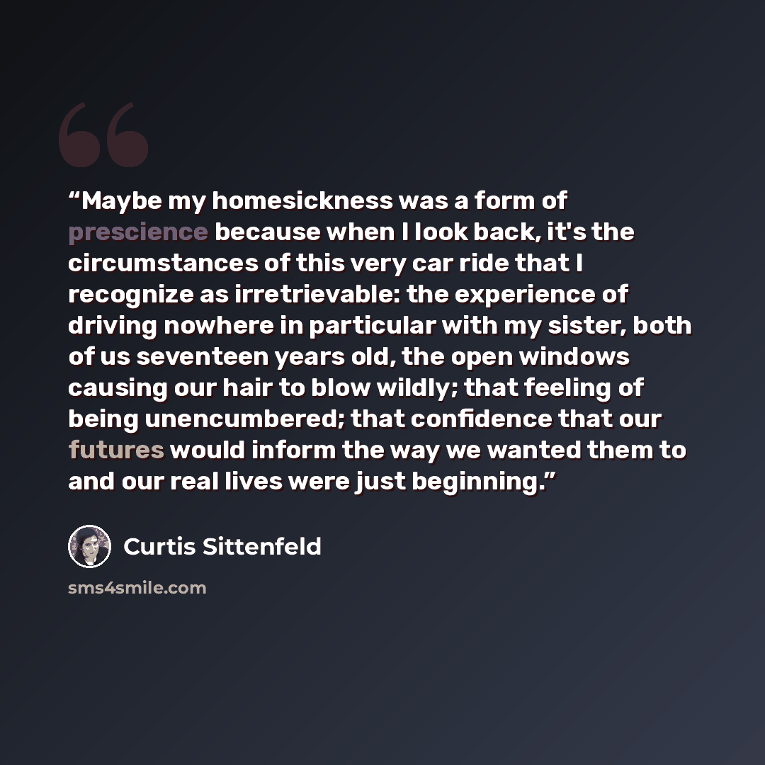 “Maybe my homesickness was a form of prescience because when I look back, it's the circumstances of this very car ride that I recognize as irretrievable: the experience of driving nowhere in particular with my sister, both of us seventeen years old, the open windows causing our hair to blow wildly…” quote by Curtis Sittenfeld