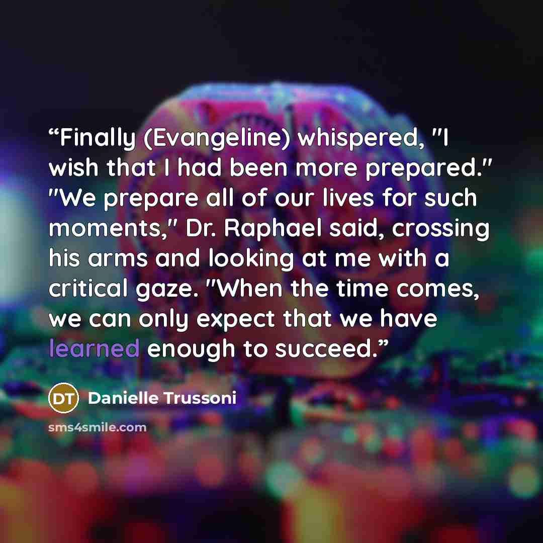 “Finally (Evangeline) whispered, "I wish that I had been more prepared." "We prepare all of our lives for such moments," Dr. Raphael said, crossing his arms and looking at me with a critical gaze. "When the time comes, we can only expect that we have learned enough to succeed.” quote by Danielle Trussoni