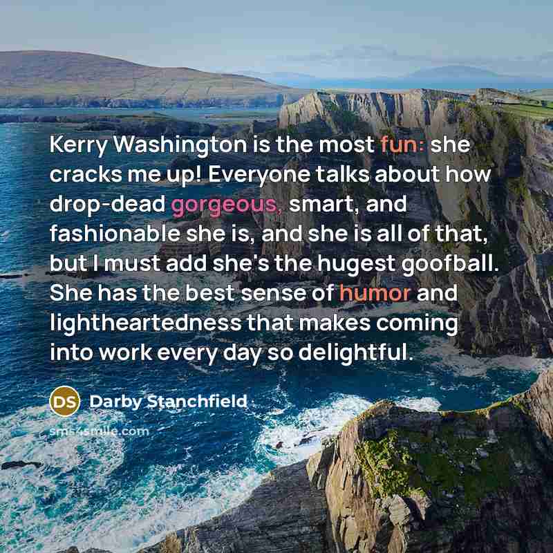 “Kerry Washington is the most fun: she cracks me up! Everyone talks about how drop-dead gorgeous, smart, and fashionable she is, and she is all of that, but I must add she's the hugest goofball. She has the best sense of humor and lightheartedness that makes coming into work every day so delightful.” quote by Darby Stanchfield