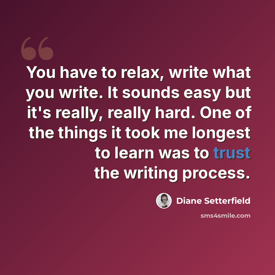 “You have to relax, write what you write. It sounds easy but it's really, really hard. One of the things it took me longest to learn was to trust the writing process.” quote by Diane Setterfield