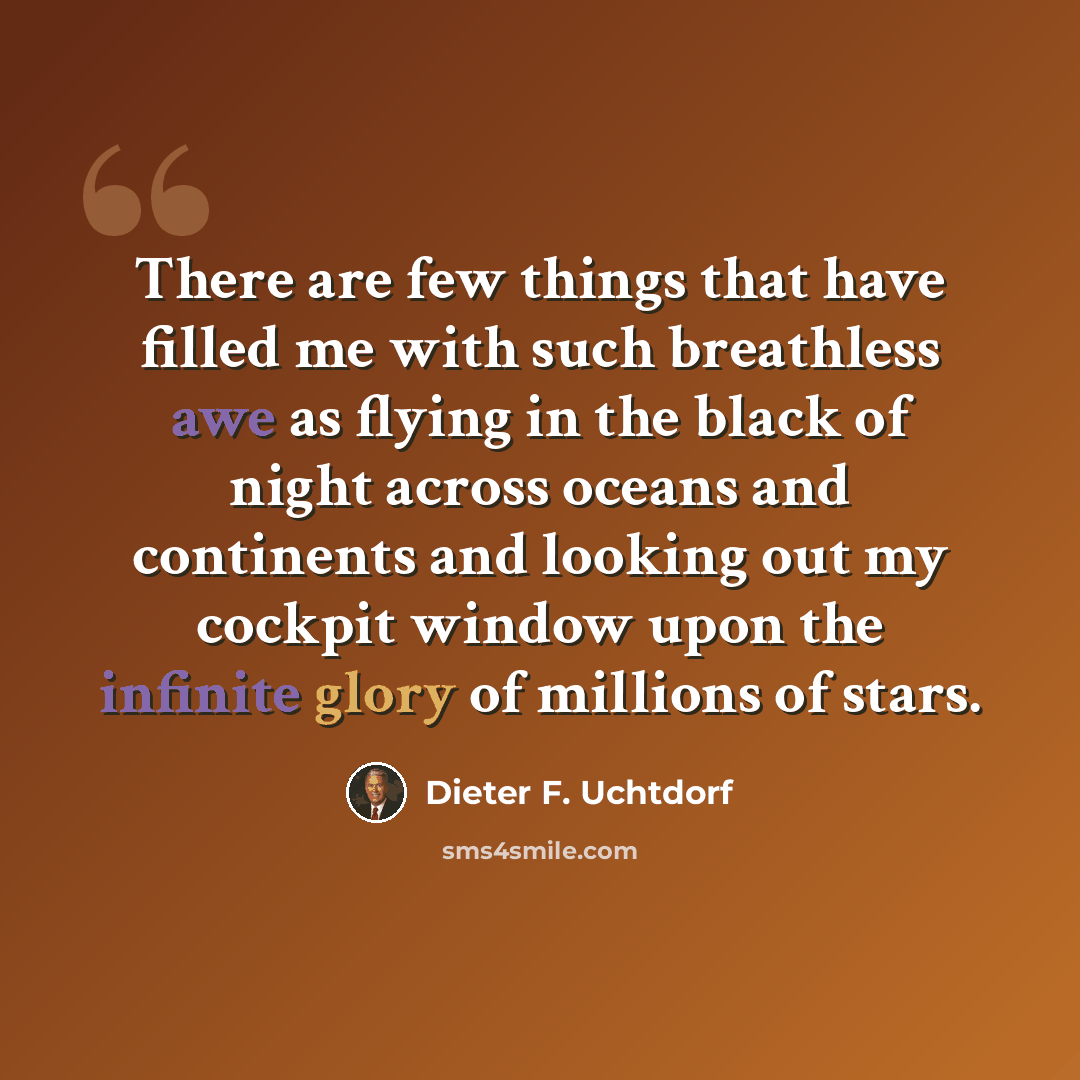 “There are few things that have filled me with such breathless awe as flying in the black of night across oceans and continents and looking out my cockpit window upon the infinite glory of millions of stars.” quote by Dieter F. Uchtdorf